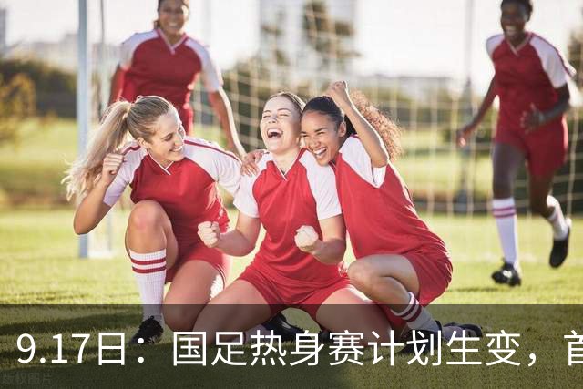 9.17日：国足热身赛计划生变，首战对手取消行程，赵松源或将迎来最佳表现机会